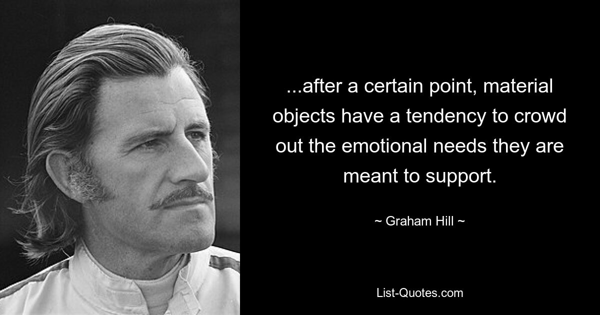 ...after a certain point, material objects have a tendency to crowd out the emotional needs they are meant to support. — © Graham Hill