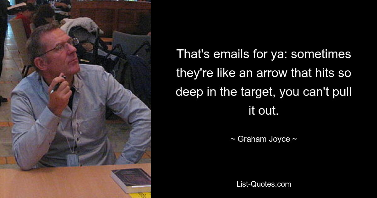 That's emails for ya: sometimes they're like an arrow that hits so deep in the target, you can't pull it out. — © Graham Joyce