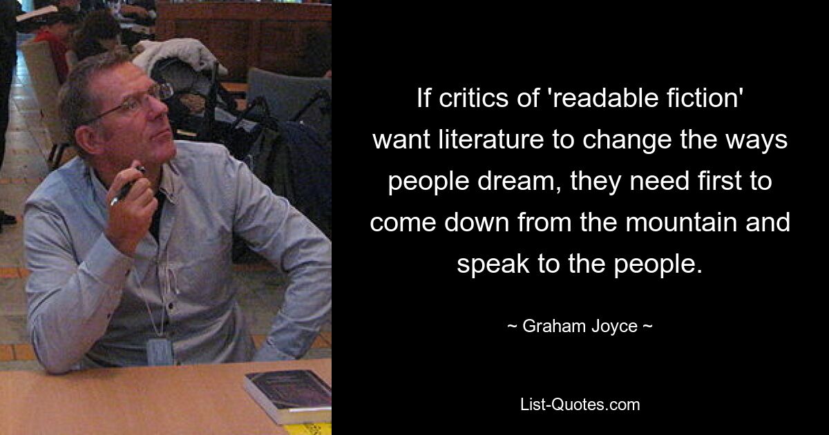 If critics of 'readable fiction' want literature to change the ways people dream, they need first to come down from the mountain and speak to the people. — © Graham Joyce