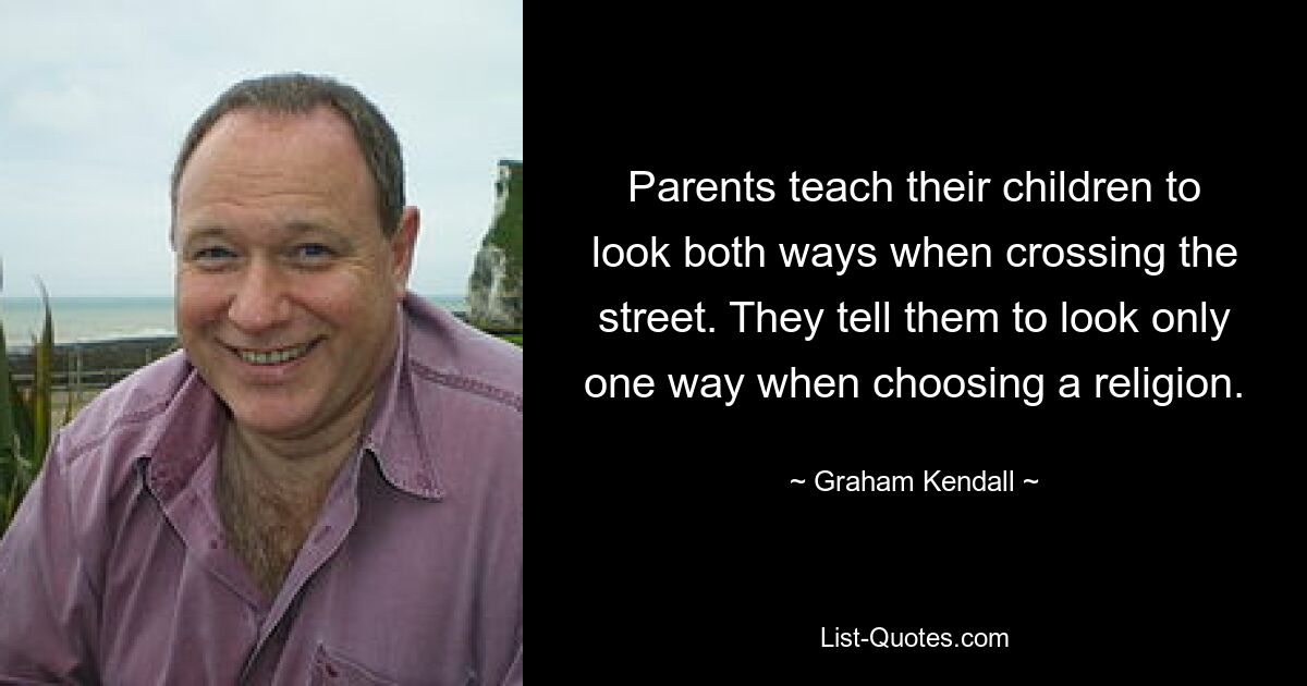 Parents teach their children to look both ways when crossing the street. They tell them to look only one way when choosing a religion. — © Graham Kendall