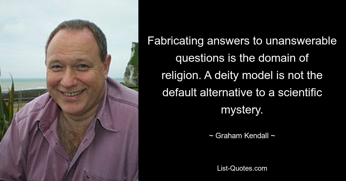 Fabricating answers to unanswerable questions is the domain of religion. A deity model is not the default alternative to a scientific mystery. — © Graham Kendall