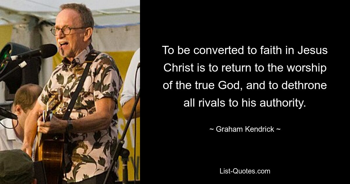 To be converted to faith in Jesus Christ is to return to the worship of the true God, and to dethrone all rivals to his authority. — © Graham Kendrick