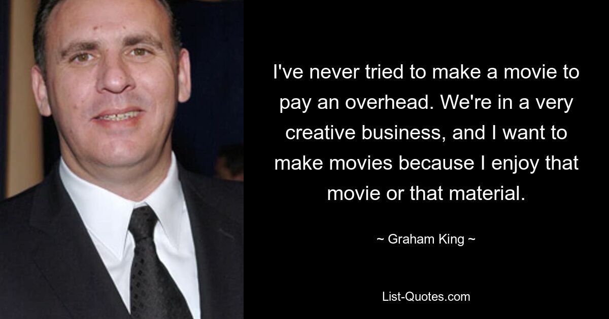 I've never tried to make a movie to pay an overhead. We're in a very creative business, and I want to make movies because I enjoy that movie or that material. — © Graham King