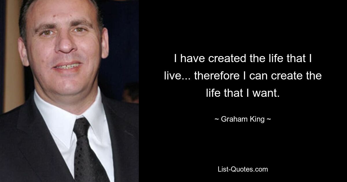 I have created the life that I live... therefore I can create the life that I want. — © Graham King