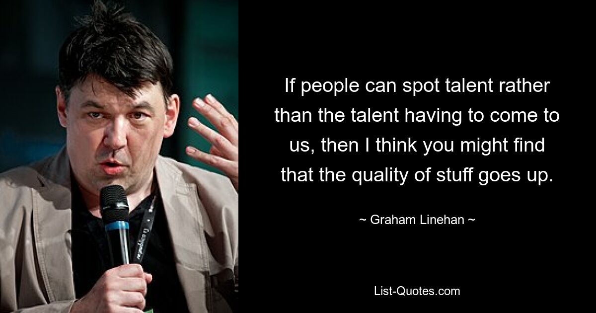 If people can spot talent rather than the talent having to come to us, then I think you might find that the quality of stuff goes up. — © Graham Linehan