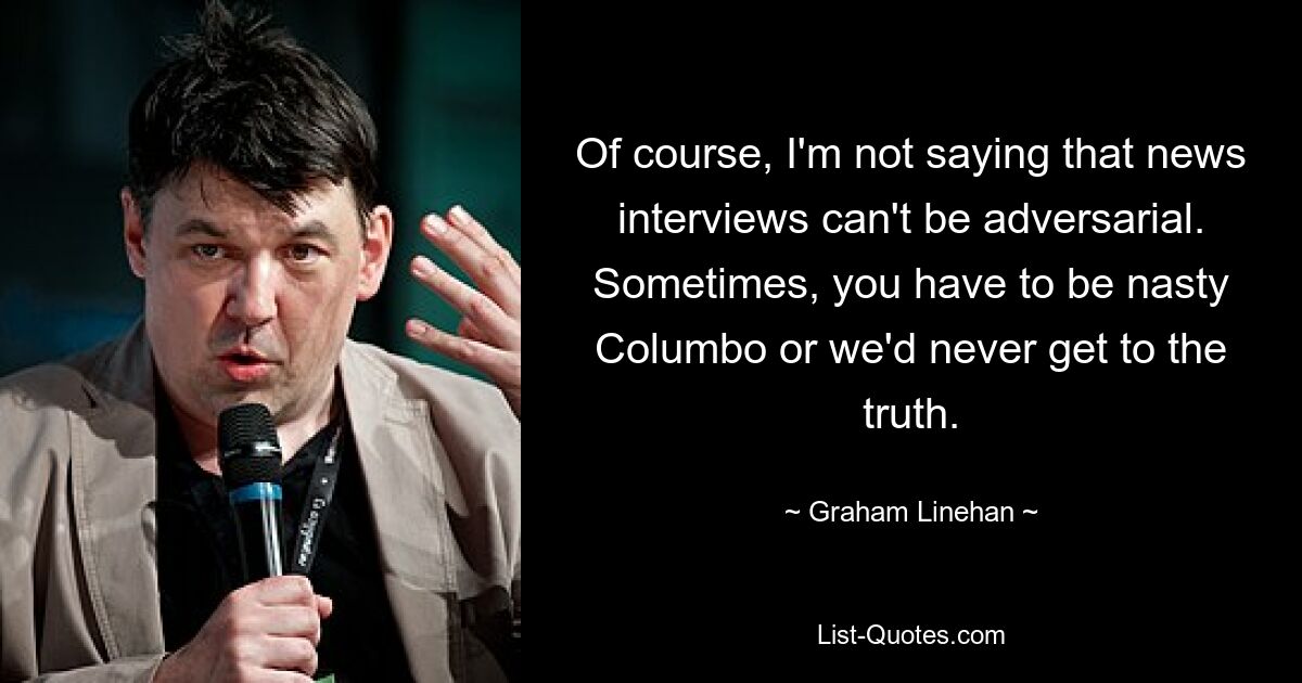 Of course, I'm not saying that news interviews can't be adversarial. Sometimes, you have to be nasty Columbo or we'd never get to the truth. — © Graham Linehan