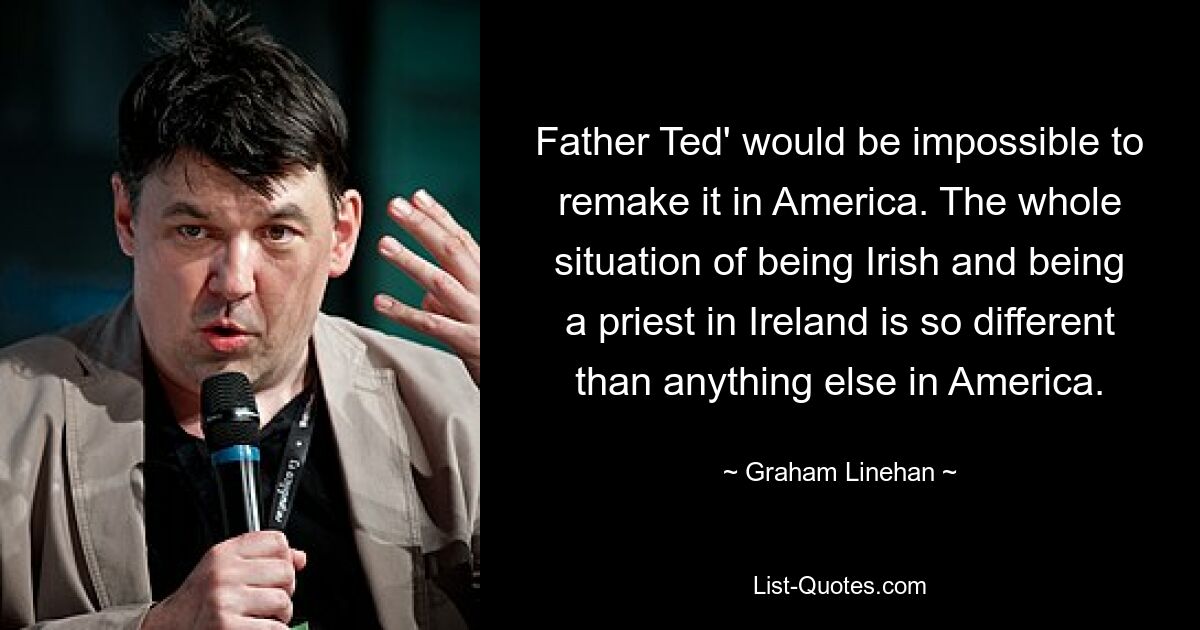 Father Ted' would be impossible to remake it in America. The whole situation of being Irish and being a priest in Ireland is so different than anything else in America. — © Graham Linehan