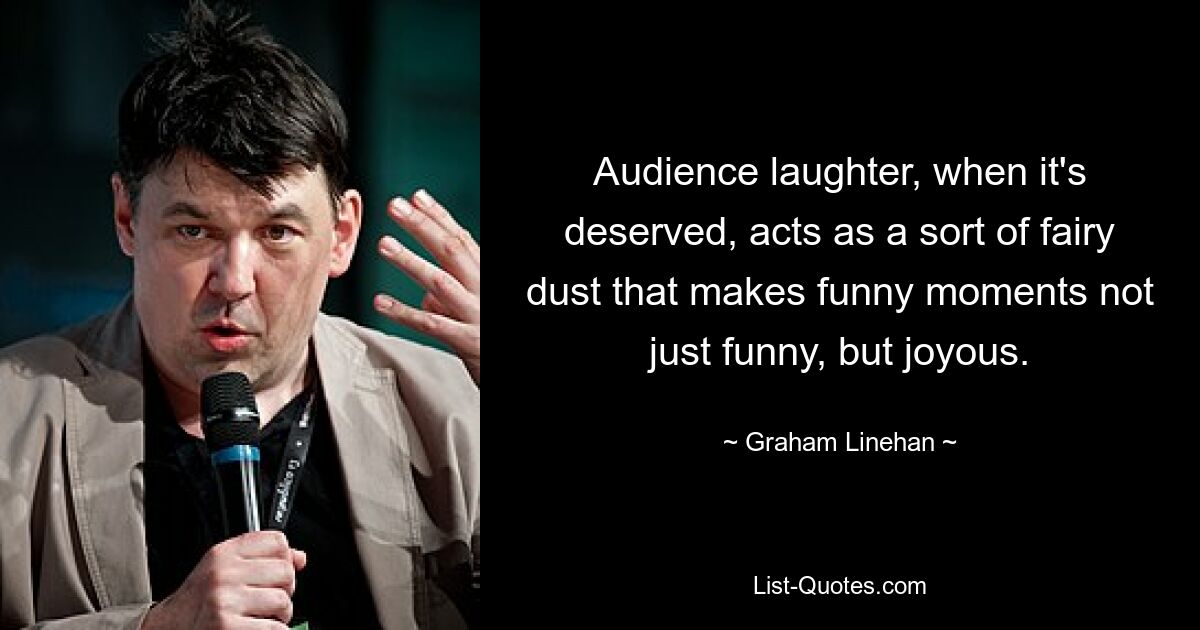 Audience laughter, when it's deserved, acts as a sort of fairy dust that makes funny moments not just funny, but joyous. — © Graham Linehan