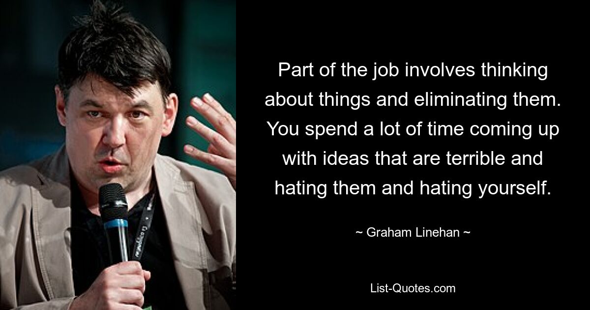 Part of the job involves thinking about things and eliminating them. You spend a lot of time coming up with ideas that are terrible and hating them and hating yourself. — © Graham Linehan