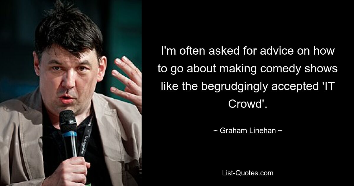 I'm often asked for advice on how to go about making comedy shows like the begrudgingly accepted 'IT Crowd'. — © Graham Linehan