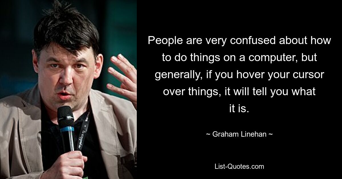 People are very confused about how to do things on a computer, but generally, if you hover your cursor over things, it will tell you what it is. — © Graham Linehan