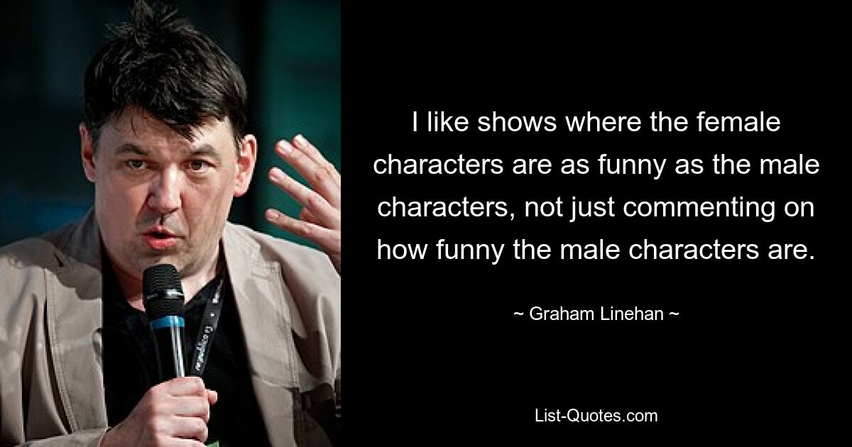 I like shows where the female characters are as funny as the male characters, not just commenting on how funny the male characters are. — © Graham Linehan