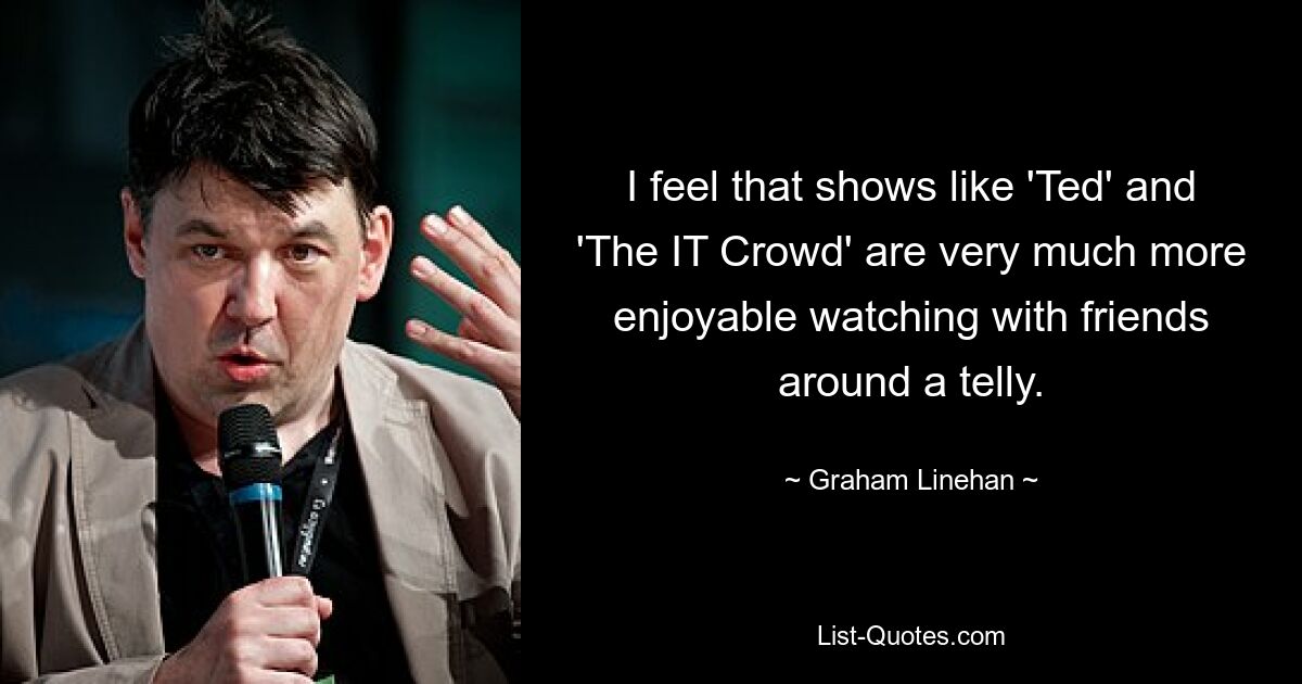 I feel that shows like 'Ted' and 'The IT Crowd' are very much more enjoyable watching with friends around a telly. — © Graham Linehan