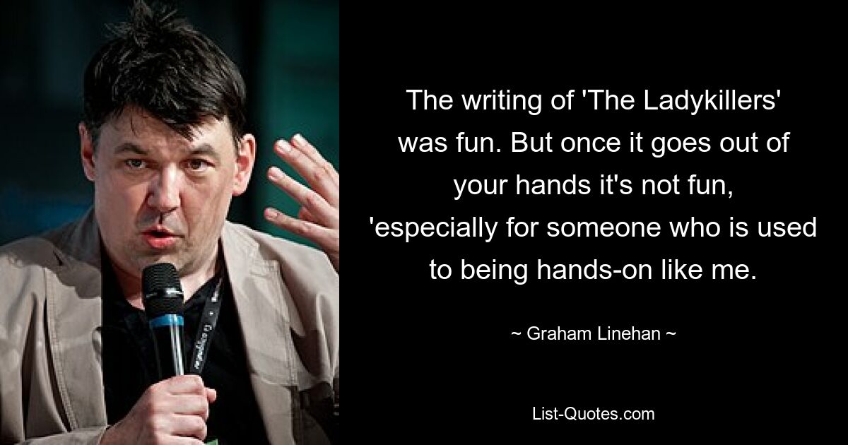 The writing of 'The Ladykillers' was fun. But once it goes out of your hands it's not fun, 'especially for someone who is used to being hands-on like me. — © Graham Linehan