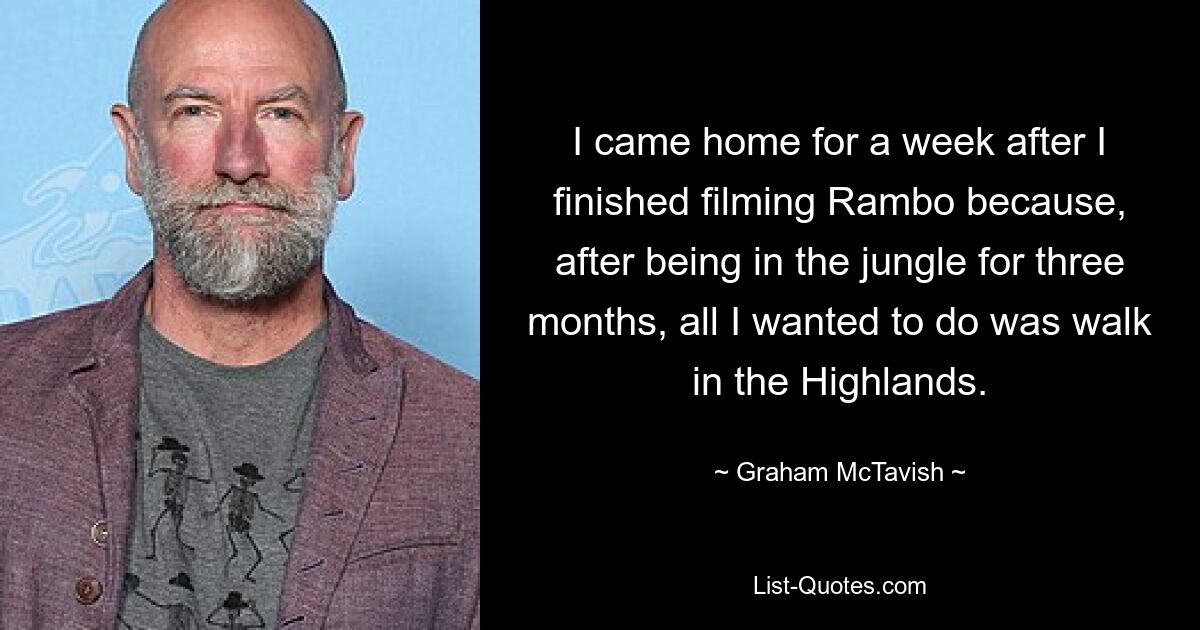 I came home for a week after I finished filming Rambo because, after being in the jungle for three months, all I wanted to do was walk in the Highlands. — © Graham McTavish