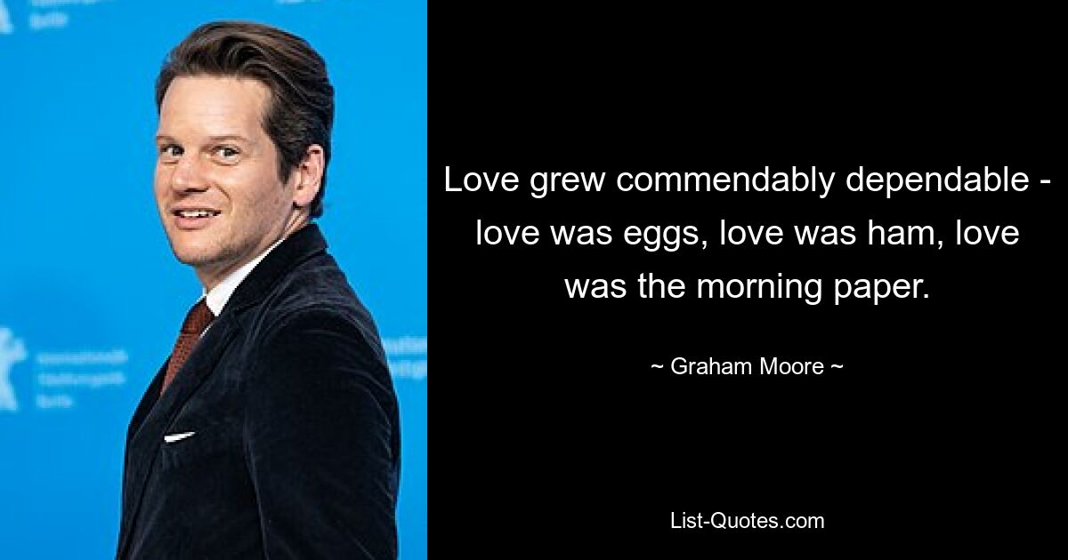 Love grew commendably dependable - love was eggs, love was ham, love was the morning paper. — © Graham Moore