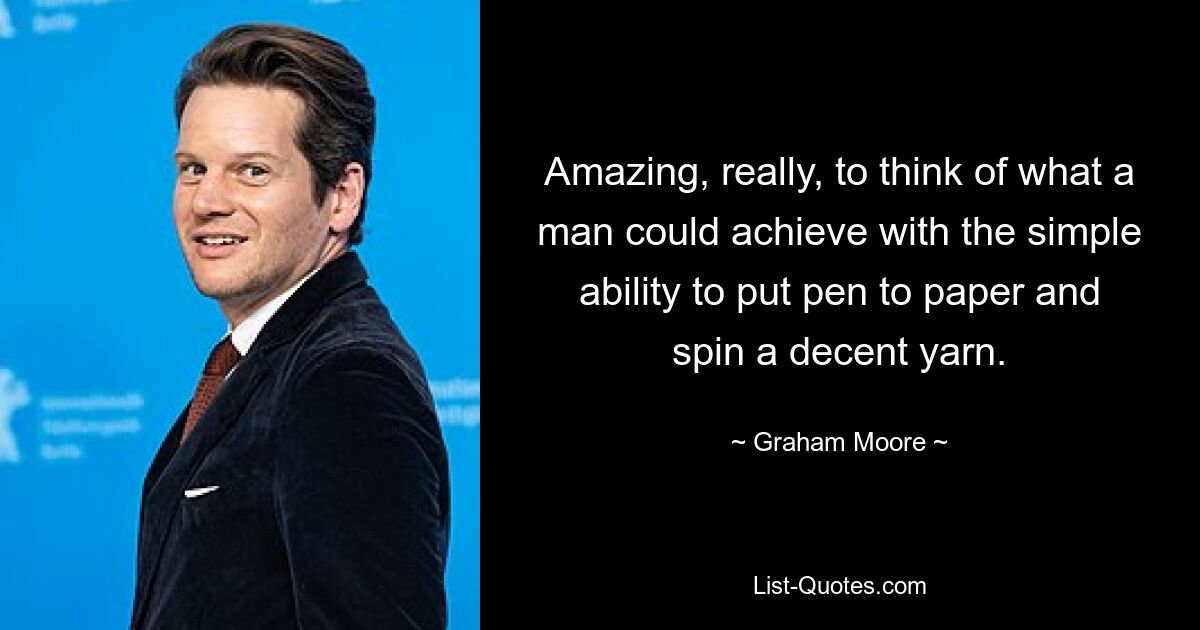 Amazing, really, to think of what a man could achieve with the simple ability to put pen to paper and spin a decent yarn. — © Graham Moore