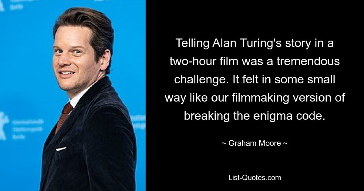 Telling Alan Turing's story in a two-hour film was a tremendous challenge. It felt in some small way like our filmmaking version of breaking the enigma code. — © Graham Moore