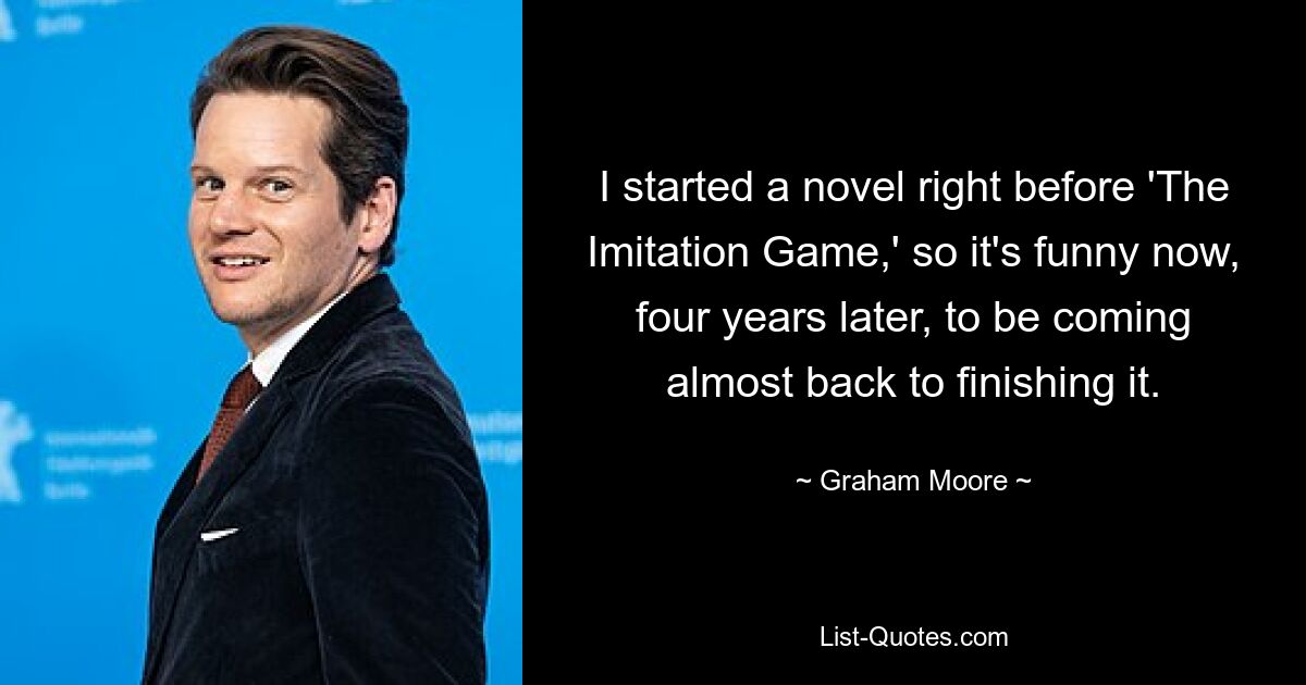 I started a novel right before 'The Imitation Game,' so it's funny now, four years later, to be coming almost back to finishing it. — © Graham Moore