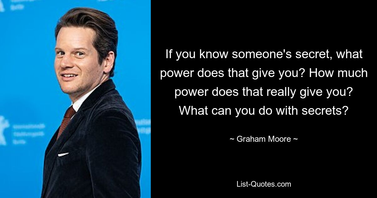 If you know someone's secret, what power does that give you? How much power does that really give you? What can you do with secrets? — © Graham Moore