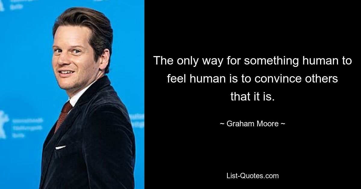 The only way for something human to feel human is to convince others that it is. — © Graham Moore