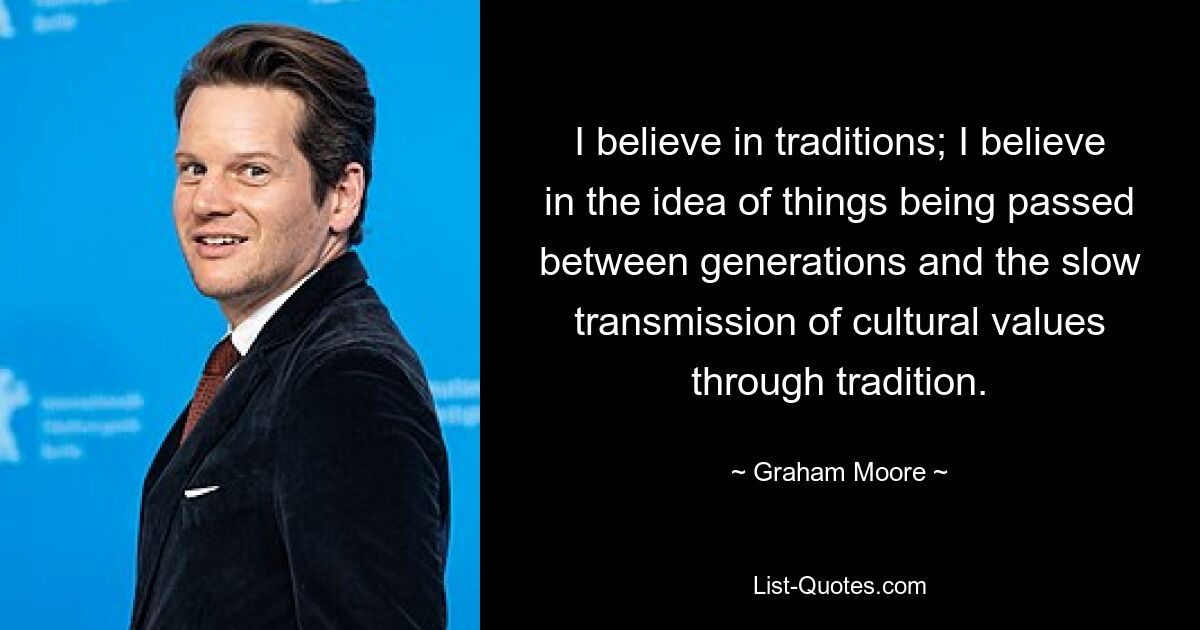 Ich glaube an Traditionen; Ich glaube an die Idee, dass Dinge zwischen Generationen weitergegeben werden und dass kulturelle Werte durch Tradition langsam weitergegeben werden. — © Graham Moore