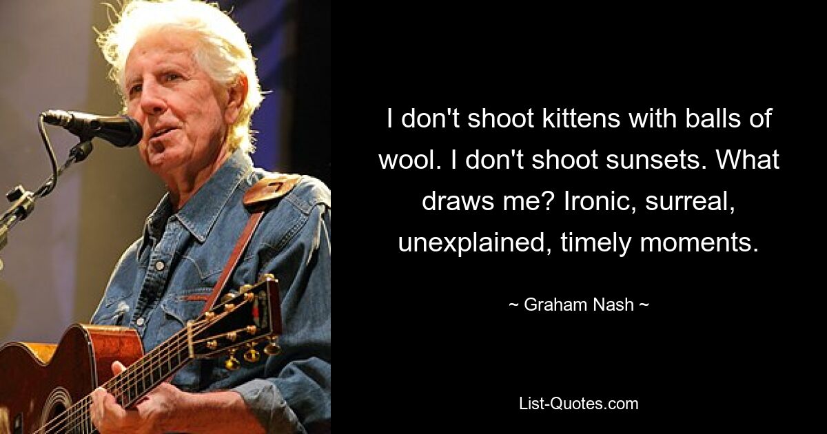 I don't shoot kittens with balls of wool. I don't shoot sunsets. What draws me? Ironic, surreal, unexplained, timely moments. — © Graham Nash