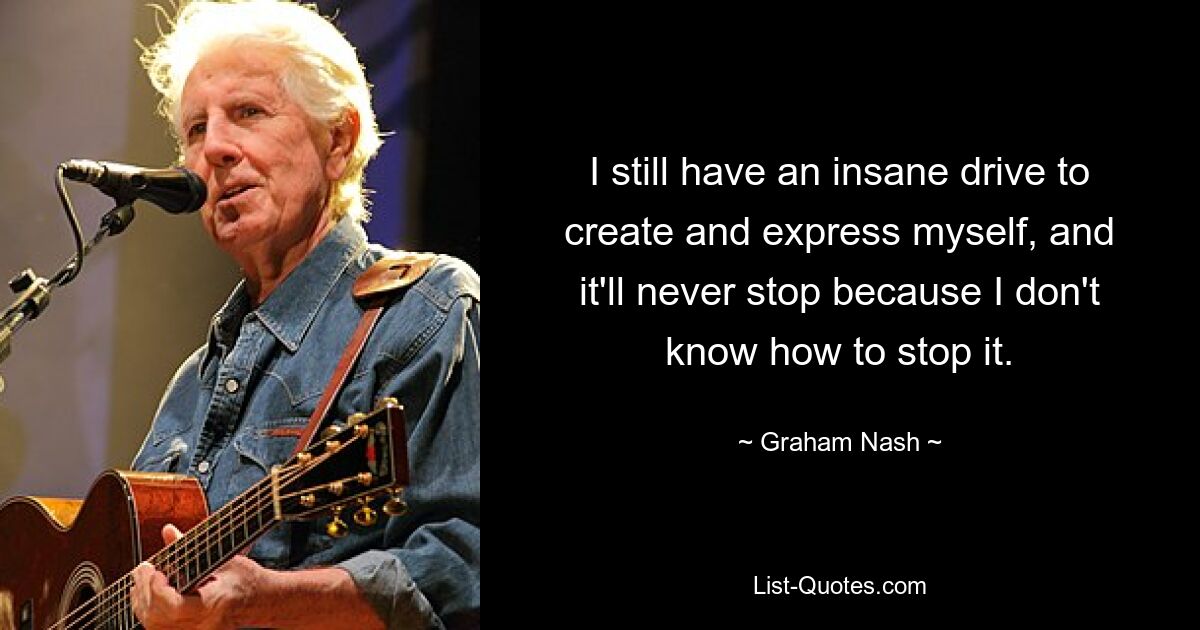 I still have an insane drive to create and express myself, and it'll never stop because I don't know how to stop it. — © Graham Nash