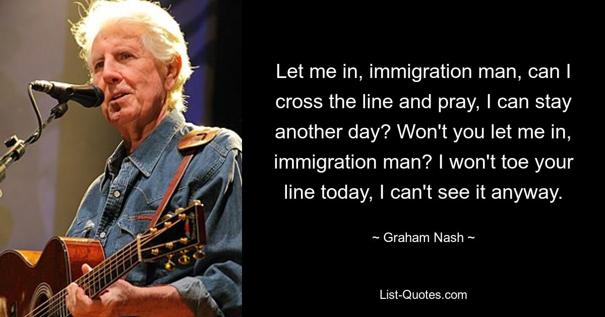 Let me in, immigration man, can I cross the line and pray, I can stay another day? Won't you let me in, immigration man? I won't toe your line today, I can't see it anyway. — © Graham Nash