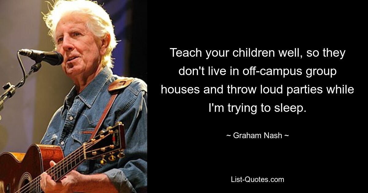 Teach your children well, so they don't live in off-campus group houses and throw loud parties while I'm trying to sleep. — © Graham Nash