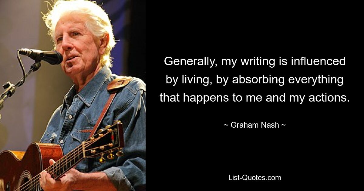 Generally, my writing is influenced by living, by absorbing everything that happens to me and my actions. — © Graham Nash