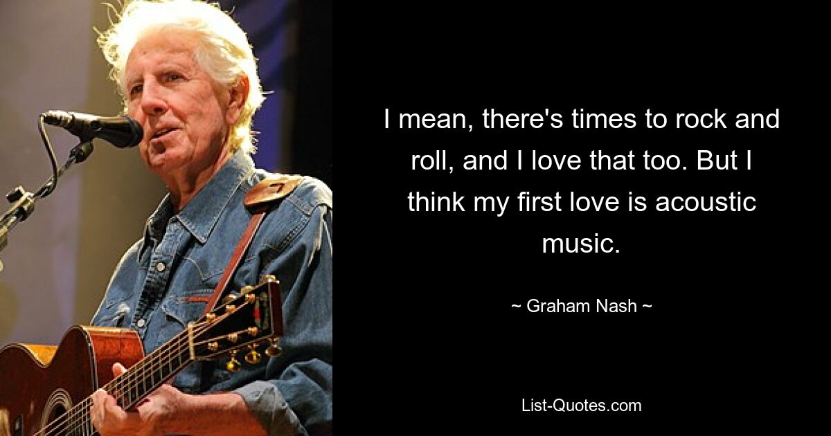 I mean, there's times to rock and roll, and I love that too. But I think my first love is acoustic music. — © Graham Nash