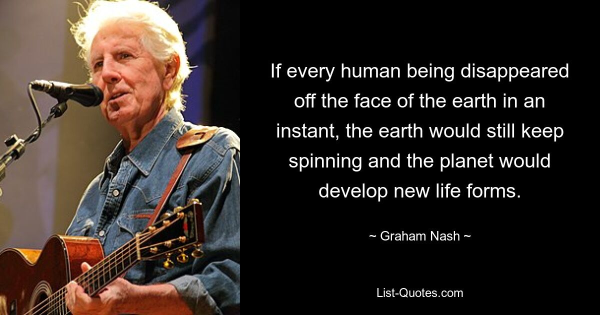 If every human being disappeared off the face of the earth in an instant, the earth would still keep spinning and the planet would develop new life forms. — © Graham Nash