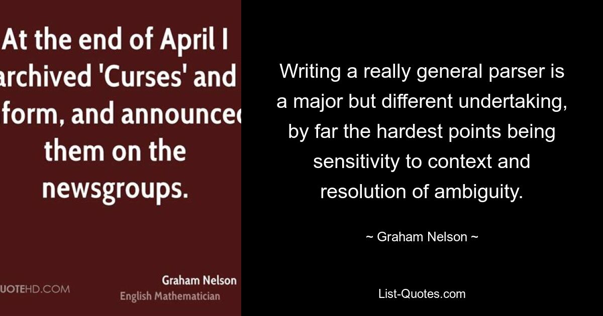 Writing a really general parser is a major but different undertaking, by far the hardest points being sensitivity to context and resolution of ambiguity. — © Graham Nelson