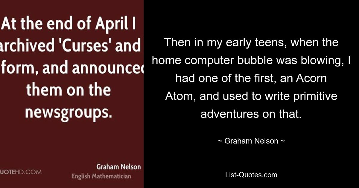 Then in my early teens, when the home computer bubble was blowing, I had one of the first, an Acorn Atom, and used to write primitive adventures on that. — © Graham Nelson