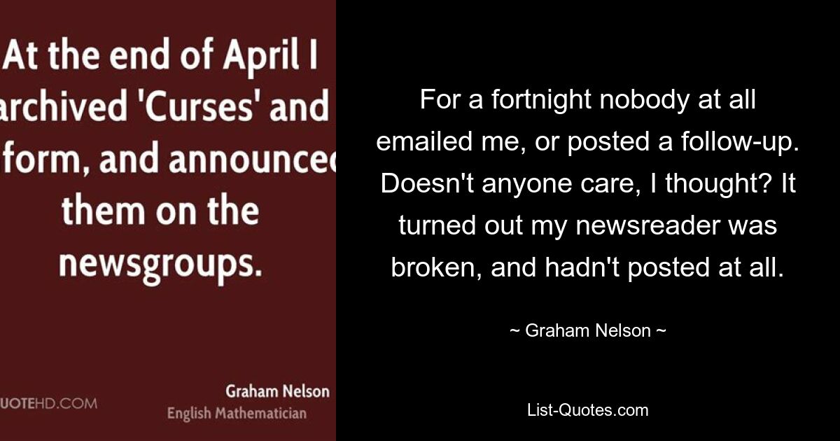 For a fortnight nobody at all emailed me, or posted a follow-up. Doesn't anyone care, I thought? It turned out my newsreader was broken, and hadn't posted at all. — © Graham Nelson