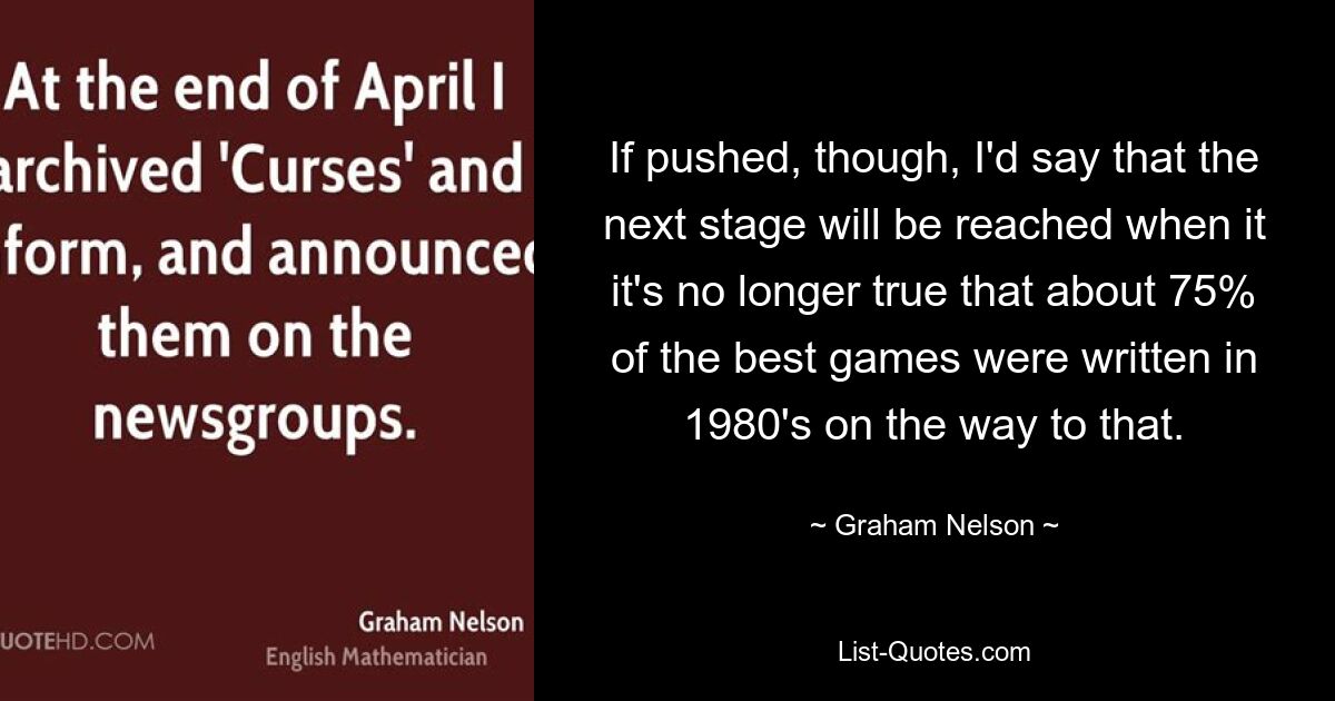 Wenn man es jedoch forciert, würde ich sagen, dass die nächste Stufe erreicht sein wird, wenn es auf dem Weg dahin nicht mehr stimmt, dass etwa 75 % der besten Spiele in den 1980er Jahren geschrieben wurden. — © Graham Nelson