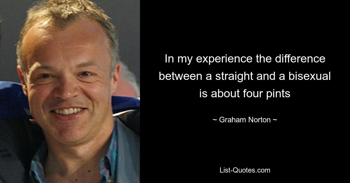 In my experience the difference between a straight and a bisexual is about four pints — © Graham Norton