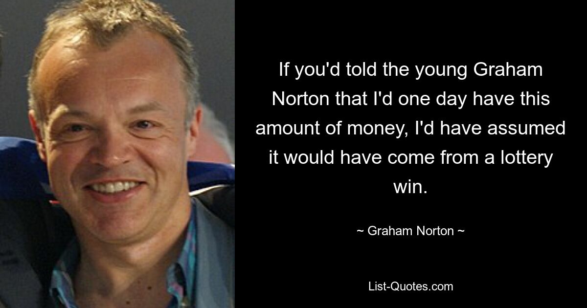 If you'd told the young Graham Norton that I'd one day have this amount of money, I'd have assumed it would have come from a lottery win. — © Graham Norton