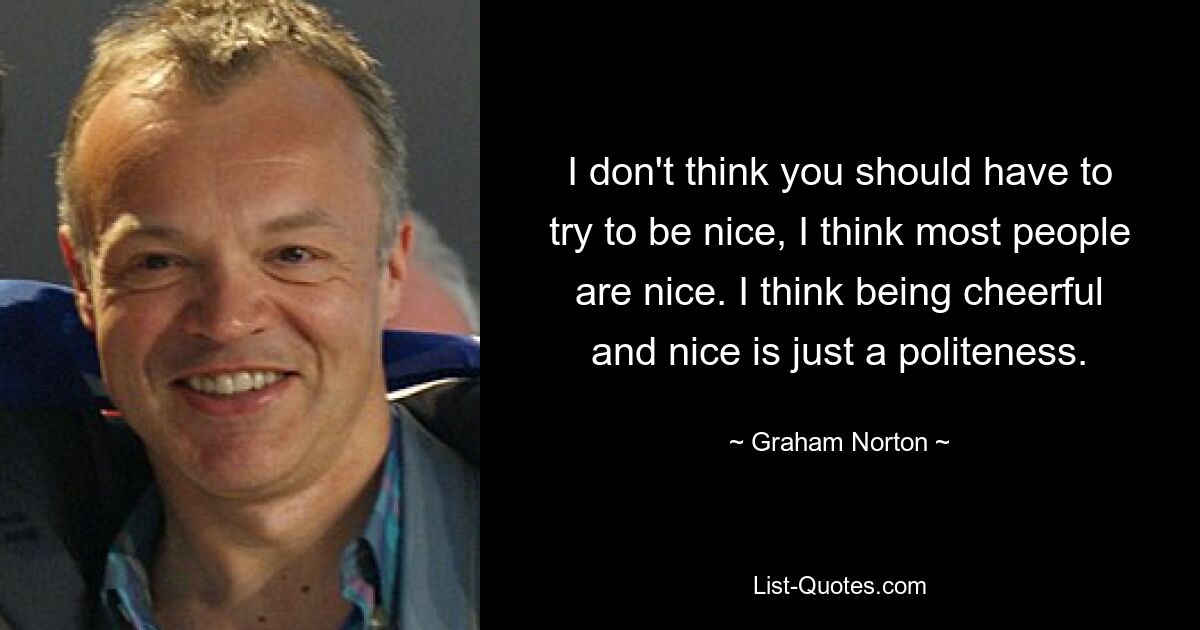 I don't think you should have to try to be nice, I think most people are nice. I think being cheerful and nice is just a politeness. — © Graham Norton