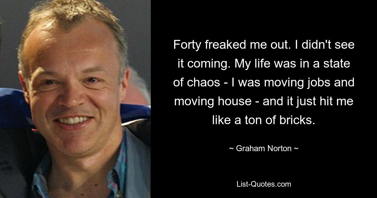 Forty freaked me out. I didn't see it coming. My life was in a state of chaos - I was moving jobs and moving house - and it just hit me like a ton of bricks. — © Graham Norton