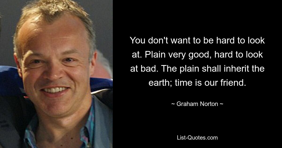 You don't want to be hard to look at. Plain very good, hard to look at bad. The plain shall inherit the earth; time is our friend. — © Graham Norton