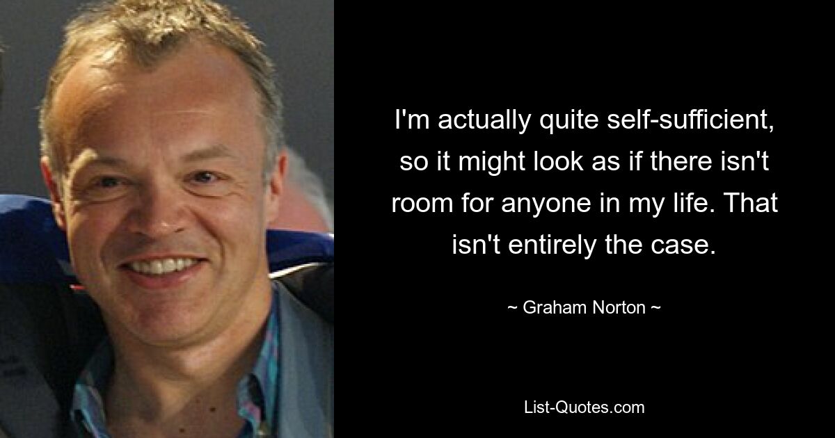 I'm actually quite self-sufficient, so it might look as if there isn't room for anyone in my life. That isn't entirely the case. — © Graham Norton