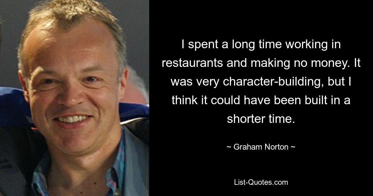 I spent a long time working in restaurants and making no money. It was very character-building, but I think it could have been built in a shorter time. — © Graham Norton