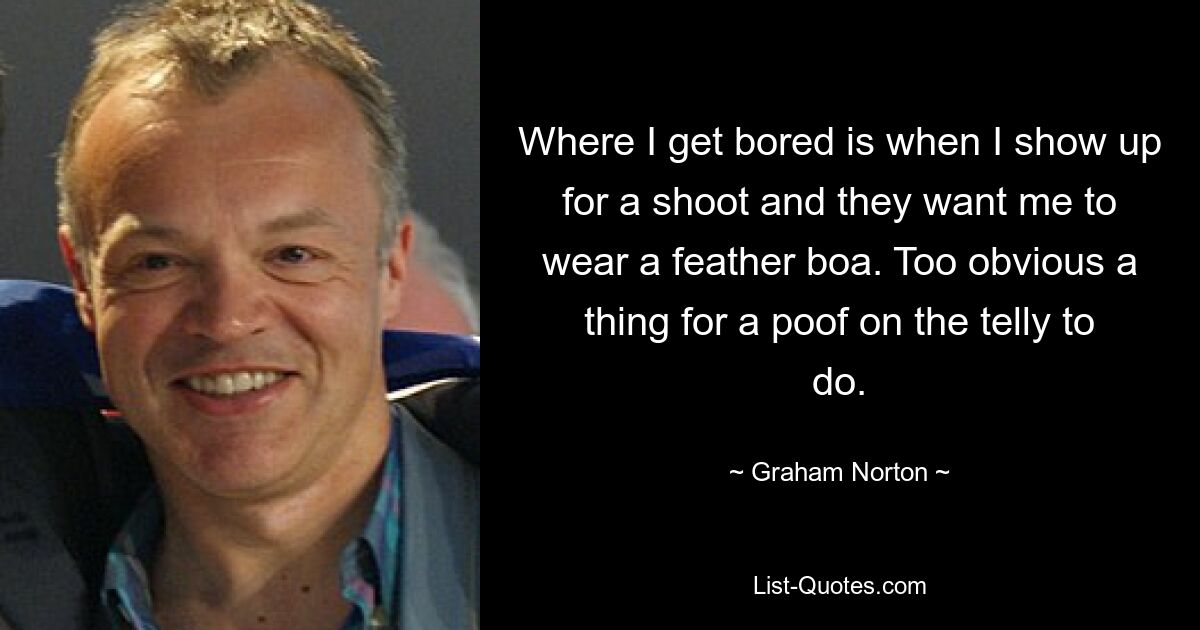 Where I get bored is when I show up for a shoot and they want me to wear a feather boa. Too obvious a thing for a poof on the telly to do. — © Graham Norton