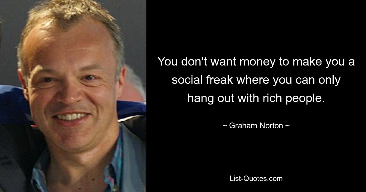 You don't want money to make you a social freak where you can only hang out with rich people. — © Graham Norton