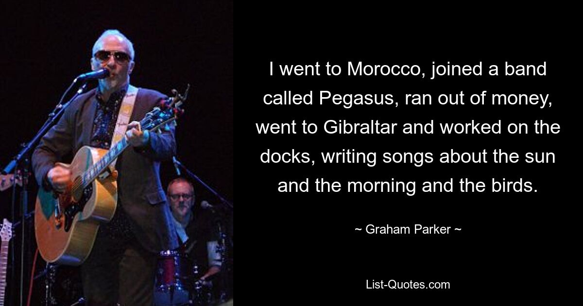 I went to Morocco, joined a band called Pegasus, ran out of money, went to Gibraltar and worked on the docks, writing songs about the sun and the morning and the birds. — © Graham Parker