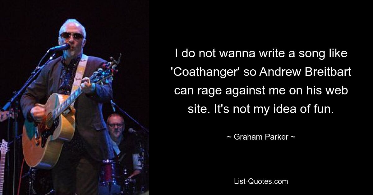 I do not wanna write a song like 'Coathanger' so Andrew Breitbart can rage against me on his web site. It's not my idea of fun. — © Graham Parker