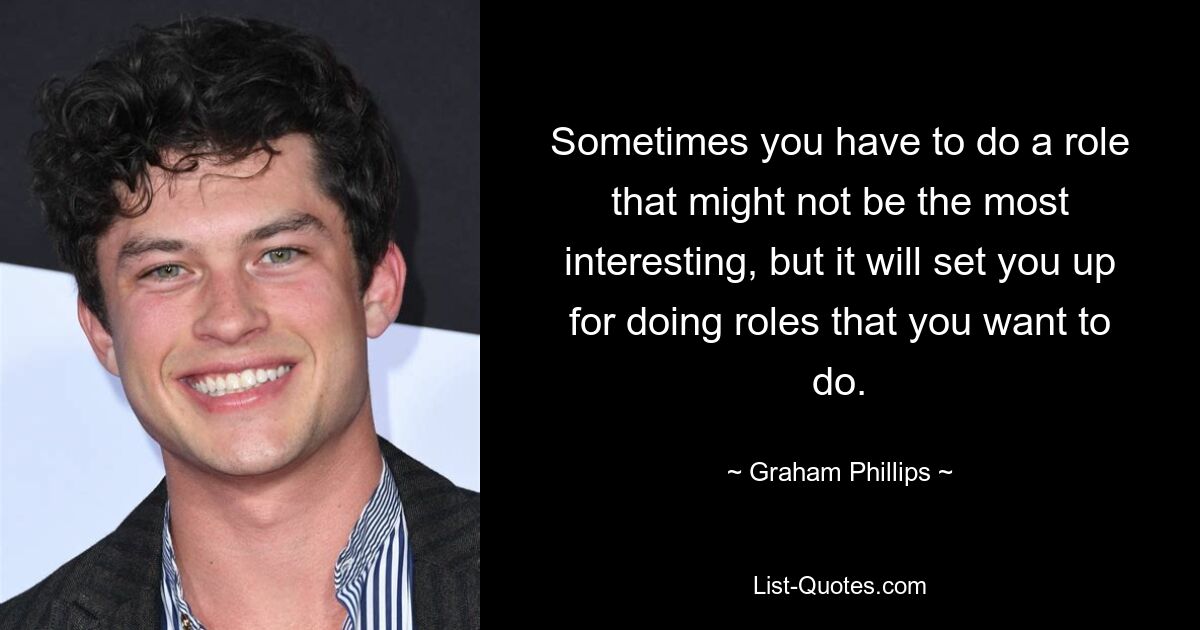 Sometimes you have to do a role that might not be the most interesting, but it will set you up for doing roles that you want to do. — © Graham Phillips