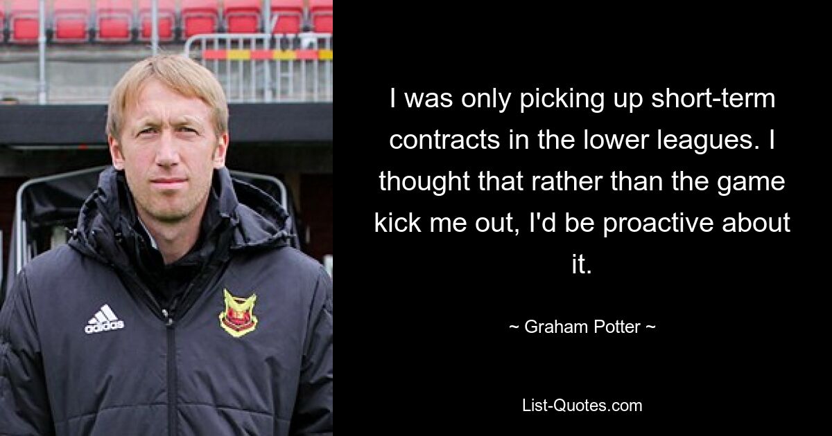 I was only picking up short-term contracts in the lower leagues. I thought that rather than the game kick me out, I'd be proactive about it. — © Graham Potter